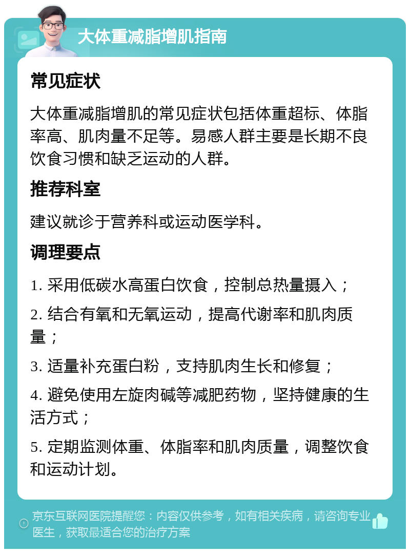 大体重减脂增肌指南 常见症状 大体重减脂增肌的常见症状包括体重超标、体脂率高、肌肉量不足等。易感人群主要是长期不良饮食习惯和缺乏运动的人群。 推荐科室 建议就诊于营养科或运动医学科。 调理要点 1. 采用低碳水高蛋白饮食，控制总热量摄入； 2. 结合有氧和无氧运动，提高代谢率和肌肉质量； 3. 适量补充蛋白粉，支持肌肉生长和修复； 4. 避免使用左旋肉碱等减肥药物，坚持健康的生活方式； 5. 定期监测体重、体脂率和肌肉质量，调整饮食和运动计划。