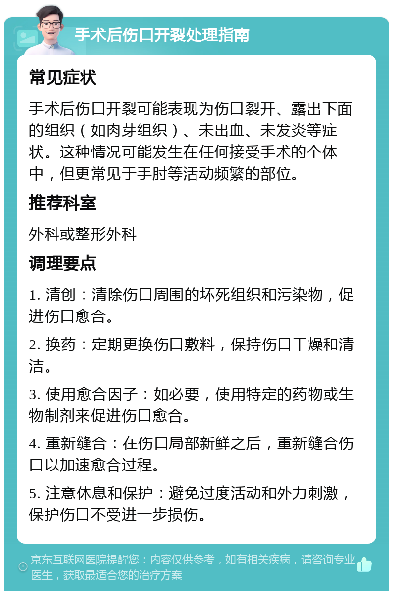 手术后伤口开裂处理指南 常见症状 手术后伤口开裂可能表现为伤口裂开、露出下面的组织（如肉芽组织）、未出血、未发炎等症状。这种情况可能发生在任何接受手术的个体中，但更常见于手肘等活动频繁的部位。 推荐科室 外科或整形外科 调理要点 1. 清创：清除伤口周围的坏死组织和污染物，促进伤口愈合。 2. 换药：定期更换伤口敷料，保持伤口干燥和清洁。 3. 使用愈合因子：如必要，使用特定的药物或生物制剂来促进伤口愈合。 4. 重新缝合：在伤口局部新鲜之后，重新缝合伤口以加速愈合过程。 5. 注意休息和保护：避免过度活动和外力刺激，保护伤口不受进一步损伤。