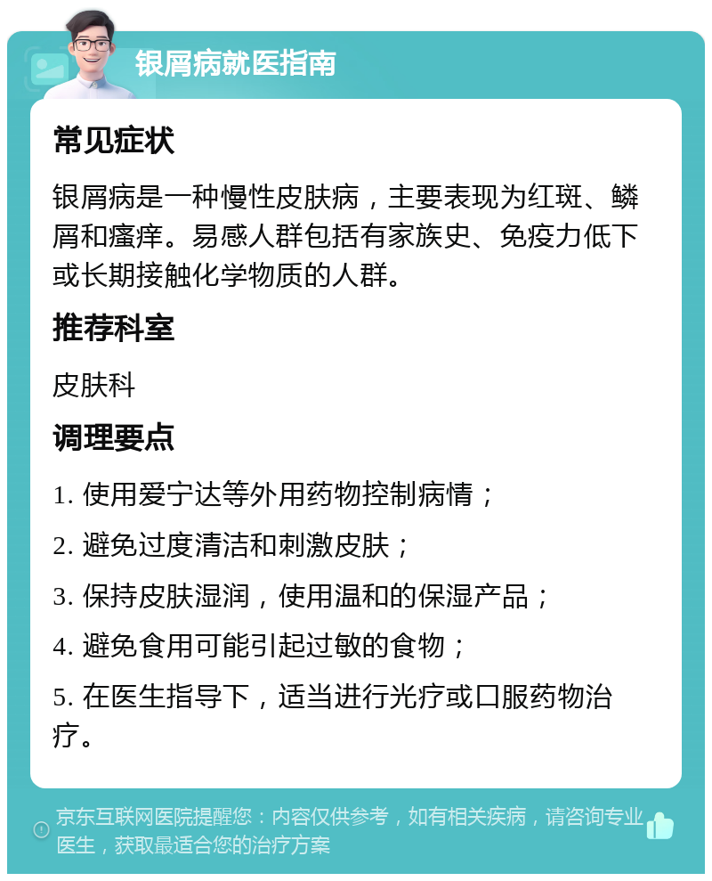 银屑病就医指南 常见症状 银屑病是一种慢性皮肤病，主要表现为红斑、鳞屑和瘙痒。易感人群包括有家族史、免疫力低下或长期接触化学物质的人群。 推荐科室 皮肤科 调理要点 1. 使用爱宁达等外用药物控制病情； 2. 避免过度清洁和刺激皮肤； 3. 保持皮肤湿润，使用温和的保湿产品； 4. 避免食用可能引起过敏的食物； 5. 在医生指导下，适当进行光疗或口服药物治疗。