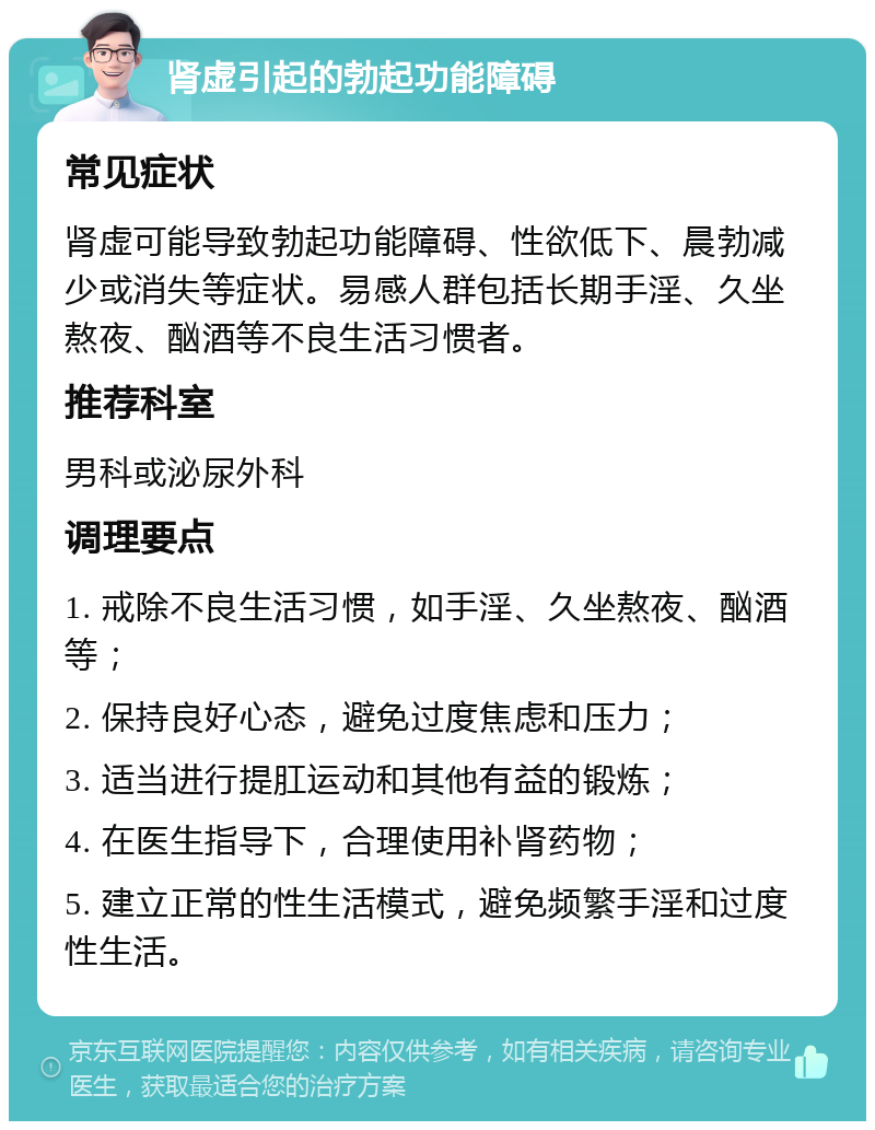 肾虚引起的勃起功能障碍 常见症状 肾虚可能导致勃起功能障碍、性欲低下、晨勃减少或消失等症状。易感人群包括长期手淫、久坐熬夜、酗酒等不良生活习惯者。 推荐科室 男科或泌尿外科 调理要点 1. 戒除不良生活习惯，如手淫、久坐熬夜、酗酒等； 2. 保持良好心态，避免过度焦虑和压力； 3. 适当进行提肛运动和其他有益的锻炼； 4. 在医生指导下，合理使用补肾药物； 5. 建立正常的性生活模式，避免频繁手淫和过度性生活。