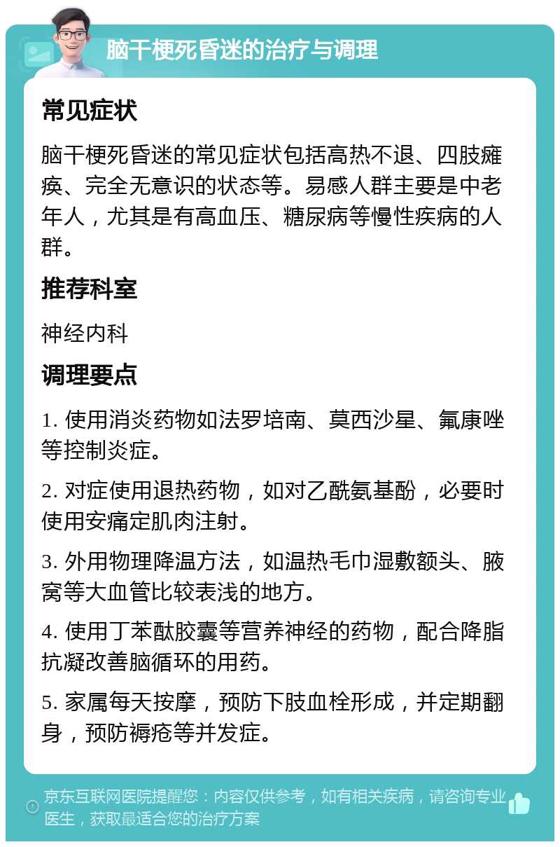 脑干梗死昏迷的治疗与调理 常见症状 脑干梗死昏迷的常见症状包括高热不退、四肢瘫痪、完全无意识的状态等。易感人群主要是中老年人，尤其是有高血压、糖尿病等慢性疾病的人群。 推荐科室 神经内科 调理要点 1. 使用消炎药物如法罗培南、莫西沙星、氟康唑等控制炎症。 2. 对症使用退热药物，如对乙酰氨基酚，必要时使用安痛定肌肉注射。 3. 外用物理降温方法，如温热毛巾湿敷额头、腋窝等大血管比较表浅的地方。 4. 使用丁苯酞胶囊等营养神经的药物，配合降脂抗凝改善脑循环的用药。 5. 家属每天按摩，预防下肢血栓形成，并定期翻身，预防褥疮等并发症。