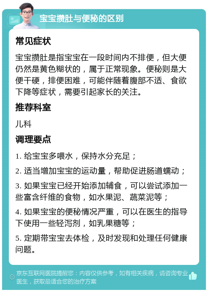 宝宝攒肚与便秘的区别 常见症状 宝宝攒肚是指宝宝在一段时间内不排便，但大便仍然是黄色糊状的，属于正常现象。便秘则是大便干硬，排便困难，可能伴随着腹部不适、食欲下降等症状，需要引起家长的关注。 推荐科室 儿科 调理要点 1. 给宝宝多喂水，保持水分充足； 2. 适当增加宝宝的运动量，帮助促进肠道蠕动； 3. 如果宝宝已经开始添加辅食，可以尝试添加一些富含纤维的食物，如水果泥、蔬菜泥等； 4. 如果宝宝的便秘情况严重，可以在医生的指导下使用一些轻泻剂，如乳果糖等； 5. 定期带宝宝去体检，及时发现和处理任何健康问题。