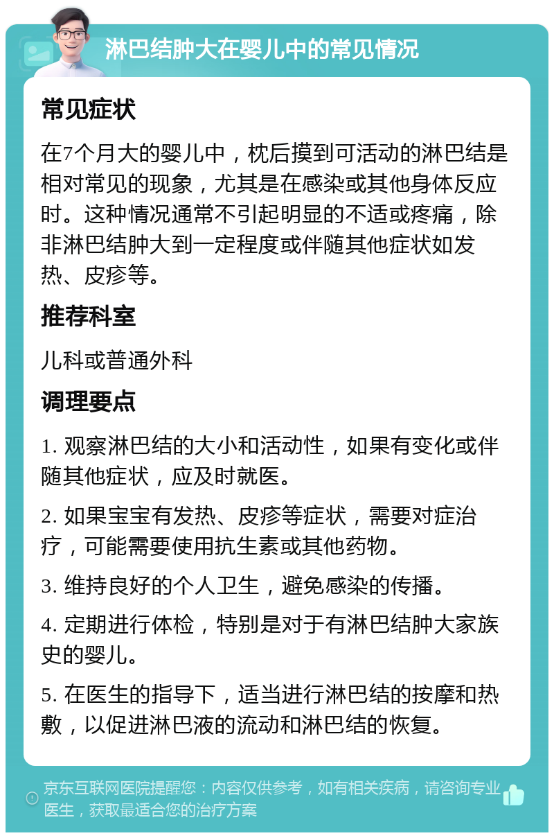 淋巴结肿大在婴儿中的常见情况 常见症状 在7个月大的婴儿中，枕后摸到可活动的淋巴结是相对常见的现象，尤其是在感染或其他身体反应时。这种情况通常不引起明显的不适或疼痛，除非淋巴结肿大到一定程度或伴随其他症状如发热、皮疹等。 推荐科室 儿科或普通外科 调理要点 1. 观察淋巴结的大小和活动性，如果有变化或伴随其他症状，应及时就医。 2. 如果宝宝有发热、皮疹等症状，需要对症治疗，可能需要使用抗生素或其他药物。 3. 维持良好的个人卫生，避免感染的传播。 4. 定期进行体检，特别是对于有淋巴结肿大家族史的婴儿。 5. 在医生的指导下，适当进行淋巴结的按摩和热敷，以促进淋巴液的流动和淋巴结的恢复。