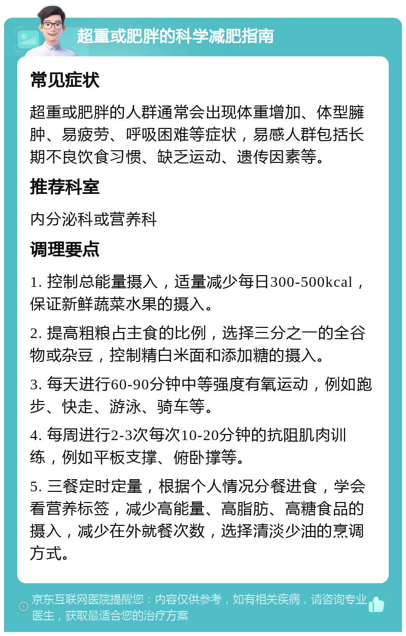 超重或肥胖的科学减肥指南 常见症状 超重或肥胖的人群通常会出现体重增加、体型臃肿、易疲劳、呼吸困难等症状，易感人群包括长期不良饮食习惯、缺乏运动、遗传因素等。 推荐科室 内分泌科或营养科 调理要点 1. 控制总能量摄入，适量减少每日300-500kcal，保证新鲜蔬菜水果的摄入。 2. 提高粗粮占主食的比例，选择三分之一的全谷物或杂豆，控制精白米面和添加糖的摄入。 3. 每天进行60-90分钟中等强度有氧运动，例如跑步、快走、游泳、骑车等。 4. 每周进行2-3次每次10-20分钟的抗阻肌肉训练，例如平板支撑、俯卧撑等。 5. 三餐定时定量，根据个人情况分餐进食，学会看营养标签，减少高能量、高脂肪、高糖食品的摄入，减少在外就餐次数，选择清淡少油的烹调方式。