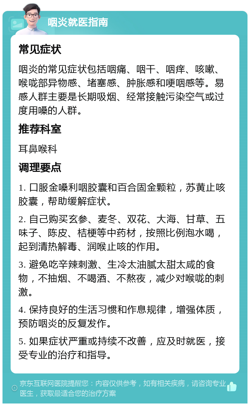 咽炎就医指南 常见症状 咽炎的常见症状包括咽痛、咽干、咽痒、咳嗽、喉咙部异物感、堵塞感、肿胀感和哽咽感等。易感人群主要是长期吸烟、经常接触污染空气或过度用嗓的人群。 推荐科室 耳鼻喉科 调理要点 1. 口服金嗓利咽胶囊和百合固金颗粒，苏黄止咳胶囊，帮助缓解症状。 2. 自己购买玄参、麦冬、双花、大海、甘草、五味子、陈皮、桔梗等中药材，按照比例泡水喝，起到清热解毒、润喉止咳的作用。 3. 避免吃辛辣刺激、生冷太油腻太甜太咸的食物，不抽烟、不喝酒、不熬夜，减少对喉咙的刺激。 4. 保持良好的生活习惯和作息规律，增强体质，预防咽炎的反复发作。 5. 如果症状严重或持续不改善，应及时就医，接受专业的治疗和指导。