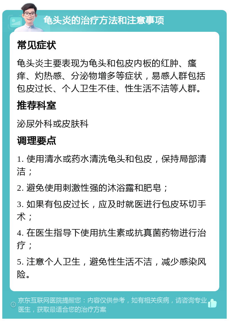 龟头炎的治疗方法和注意事项 常见症状 龟头炎主要表现为龟头和包皮内板的红肿、瘙痒、灼热感、分泌物增多等症状，易感人群包括包皮过长、个人卫生不佳、性生活不洁等人群。 推荐科室 泌尿外科或皮肤科 调理要点 1. 使用清水或药水清洗龟头和包皮，保持局部清洁； 2. 避免使用刺激性强的沐浴露和肥皂； 3. 如果有包皮过长，应及时就医进行包皮环切手术； 4. 在医生指导下使用抗生素或抗真菌药物进行治疗； 5. 注意个人卫生，避免性生活不洁，减少感染风险。