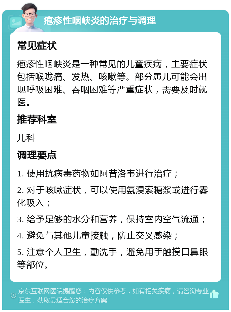 疱疹性咽峡炎的治疗与调理 常见症状 疱疹性咽峡炎是一种常见的儿童疾病，主要症状包括喉咙痛、发热、咳嗽等。部分患儿可能会出现呼吸困难、吞咽困难等严重症状，需要及时就医。 推荐科室 儿科 调理要点 1. 使用抗病毒药物如阿昔洛韦进行治疗； 2. 对于咳嗽症状，可以使用氨溴索糖浆或进行雾化吸入； 3. 给予足够的水分和营养，保持室内空气流通； 4. 避免与其他儿童接触，防止交叉感染； 5. 注意个人卫生，勤洗手，避免用手触摸口鼻眼等部位。