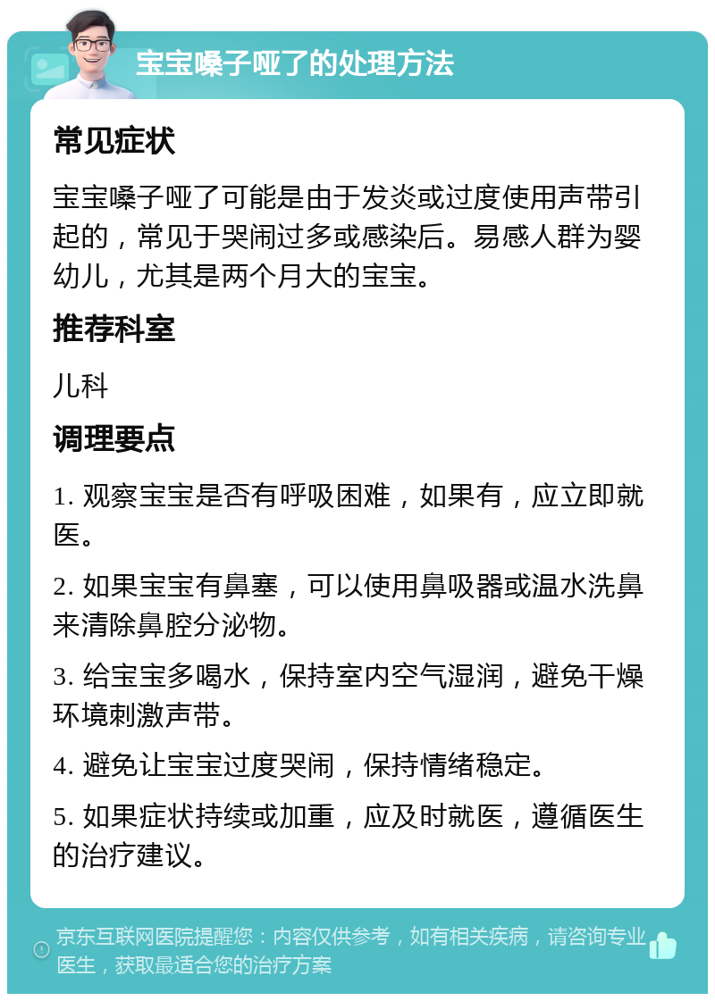 宝宝嗓子哑了的处理方法 常见症状 宝宝嗓子哑了可能是由于发炎或过度使用声带引起的，常见于哭闹过多或感染后。易感人群为婴幼儿，尤其是两个月大的宝宝。 推荐科室 儿科 调理要点 1. 观察宝宝是否有呼吸困难，如果有，应立即就医。 2. 如果宝宝有鼻塞，可以使用鼻吸器或温水洗鼻来清除鼻腔分泌物。 3. 给宝宝多喝水，保持室内空气湿润，避免干燥环境刺激声带。 4. 避免让宝宝过度哭闹，保持情绪稳定。 5. 如果症状持续或加重，应及时就医，遵循医生的治疗建议。