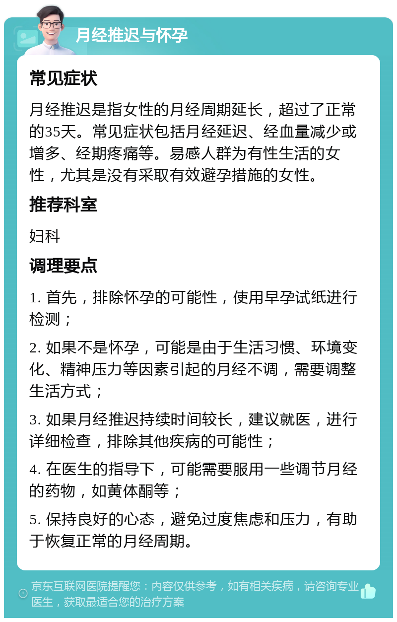 月经推迟与怀孕 常见症状 月经推迟是指女性的月经周期延长，超过了正常的35天。常见症状包括月经延迟、经血量减少或增多、经期疼痛等。易感人群为有性生活的女性，尤其是没有采取有效避孕措施的女性。 推荐科室 妇科 调理要点 1. 首先，排除怀孕的可能性，使用早孕试纸进行检测； 2. 如果不是怀孕，可能是由于生活习惯、环境变化、精神压力等因素引起的月经不调，需要调整生活方式； 3. 如果月经推迟持续时间较长，建议就医，进行详细检查，排除其他疾病的可能性； 4. 在医生的指导下，可能需要服用一些调节月经的药物，如黄体酮等； 5. 保持良好的心态，避免过度焦虑和压力，有助于恢复正常的月经周期。