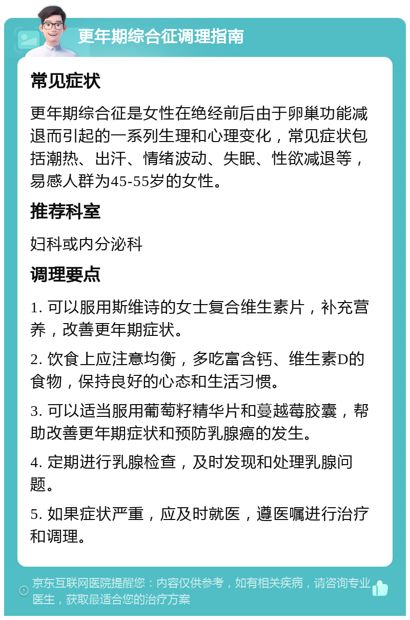 更年期综合征调理指南 常见症状 更年期综合征是女性在绝经前后由于卵巢功能减退而引起的一系列生理和心理变化，常见症状包括潮热、出汗、情绪波动、失眠、性欲减退等，易感人群为45-55岁的女性。 推荐科室 妇科或内分泌科 调理要点 1. 可以服用斯维诗的女士复合维生素片，补充营养，改善更年期症状。 2. 饮食上应注意均衡，多吃富含钙、维生素D的食物，保持良好的心态和生活习惯。 3. 可以适当服用葡萄籽精华片和蔓越莓胶囊，帮助改善更年期症状和预防乳腺癌的发生。 4. 定期进行乳腺检查，及时发现和处理乳腺问题。 5. 如果症状严重，应及时就医，遵医嘱进行治疗和调理。