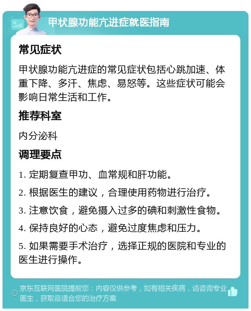 甲状腺功能亢进症就医指南 常见症状 甲状腺功能亢进症的常见症状包括心跳加速、体重下降、多汗、焦虑、易怒等。这些症状可能会影响日常生活和工作。 推荐科室 内分泌科 调理要点 1. 定期复查甲功、血常规和肝功能。 2. 根据医生的建议，合理使用药物进行治疗。 3. 注意饮食，避免摄入过多的碘和刺激性食物。 4. 保持良好的心态，避免过度焦虑和压力。 5. 如果需要手术治疗，选择正规的医院和专业的医生进行操作。