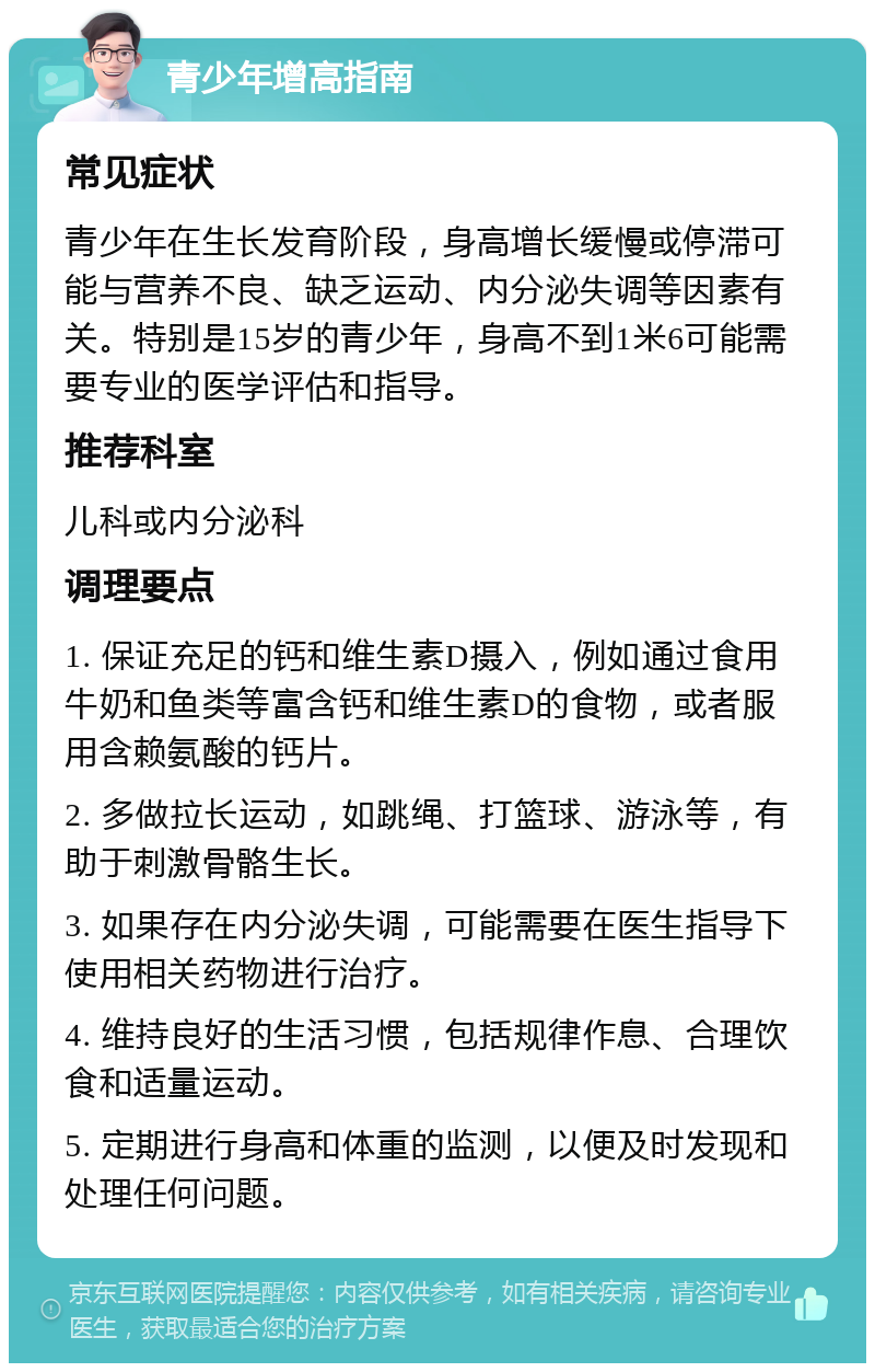 青少年增高指南 常见症状 青少年在生长发育阶段，身高增长缓慢或停滞可能与营养不良、缺乏运动、内分泌失调等因素有关。特别是15岁的青少年，身高不到1米6可能需要专业的医学评估和指导。 推荐科室 儿科或内分泌科 调理要点 1. 保证充足的钙和维生素D摄入，例如通过食用牛奶和鱼类等富含钙和维生素D的食物，或者服用含赖氨酸的钙片。 2. 多做拉长运动，如跳绳、打篮球、游泳等，有助于刺激骨骼生长。 3. 如果存在内分泌失调，可能需要在医生指导下使用相关药物进行治疗。 4. 维持良好的生活习惯，包括规律作息、合理饮食和适量运动。 5. 定期进行身高和体重的监测，以便及时发现和处理任何问题。