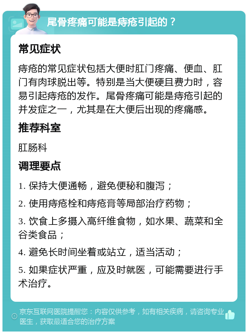 尾骨疼痛可能是痔疮引起的？ 常见症状 痔疮的常见症状包括大便时肛门疼痛、便血、肛门有肉球脱出等。特别是当大便硬且费力时，容易引起痔疮的发作。尾骨疼痛可能是痔疮引起的并发症之一，尤其是在大便后出现的疼痛感。 推荐科室 肛肠科 调理要点 1. 保持大便通畅，避免便秘和腹泻； 2. 使用痔疮栓和痔疮膏等局部治疗药物； 3. 饮食上多摄入高纤维食物，如水果、蔬菜和全谷类食品； 4. 避免长时间坐着或站立，适当活动； 5. 如果症状严重，应及时就医，可能需要进行手术治疗。