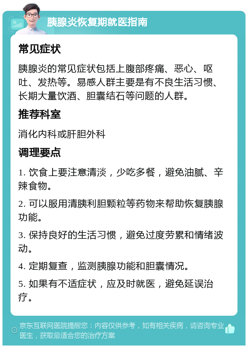 胰腺炎恢复期就医指南 常见症状 胰腺炎的常见症状包括上腹部疼痛、恶心、呕吐、发热等。易感人群主要是有不良生活习惯、长期大量饮酒、胆囊结石等问题的人群。 推荐科室 消化内科或肝胆外科 调理要点 1. 饮食上要注意清淡，少吃多餐，避免油腻、辛辣食物。 2. 可以服用清胰利胆颗粒等药物来帮助恢复胰腺功能。 3. 保持良好的生活习惯，避免过度劳累和情绪波动。 4. 定期复查，监测胰腺功能和胆囊情况。 5. 如果有不适症状，应及时就医，避免延误治疗。