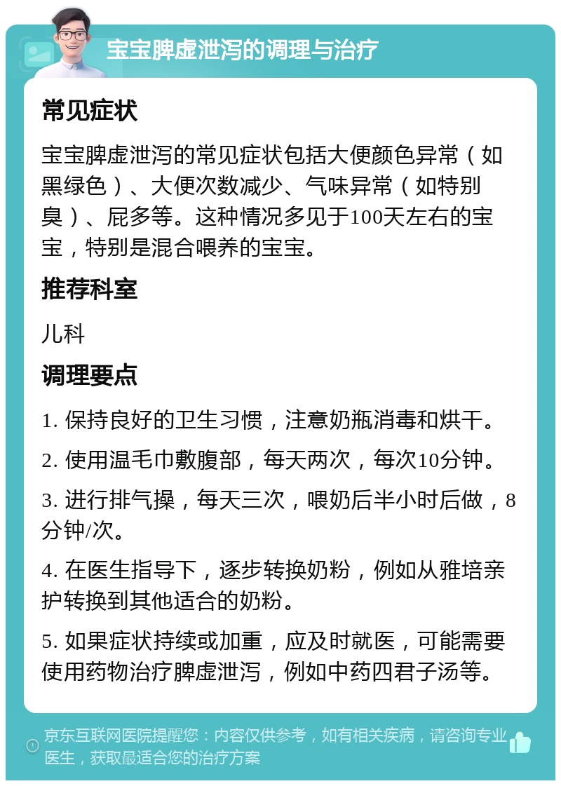 宝宝脾虚泄泻的调理与治疗 常见症状 宝宝脾虚泄泻的常见症状包括大便颜色异常（如黑绿色）、大便次数减少、气味异常（如特别臭）、屁多等。这种情况多见于100天左右的宝宝，特别是混合喂养的宝宝。 推荐科室 儿科 调理要点 1. 保持良好的卫生习惯，注意奶瓶消毒和烘干。 2. 使用温毛巾敷腹部，每天两次，每次10分钟。 3. 进行排气操，每天三次，喂奶后半小时后做，8分钟/次。 4. 在医生指导下，逐步转换奶粉，例如从雅培亲护转换到其他适合的奶粉。 5. 如果症状持续或加重，应及时就医，可能需要使用药物治疗脾虚泄泻，例如中药四君子汤等。