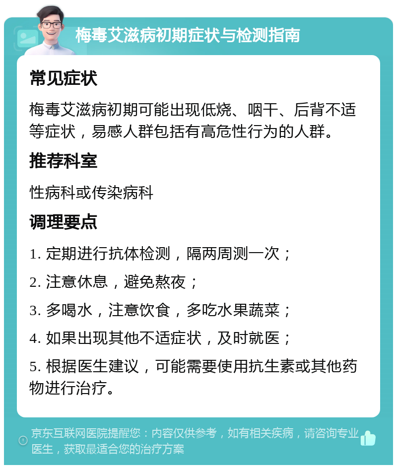 梅毒艾滋病初期症状与检测指南 常见症状 梅毒艾滋病初期可能出现低烧、咽干、后背不适等症状，易感人群包括有高危性行为的人群。 推荐科室 性病科或传染病科 调理要点 1. 定期进行抗体检测，隔两周测一次； 2. 注意休息，避免熬夜； 3. 多喝水，注意饮食，多吃水果蔬菜； 4. 如果出现其他不适症状，及时就医； 5. 根据医生建议，可能需要使用抗生素或其他药物进行治疗。