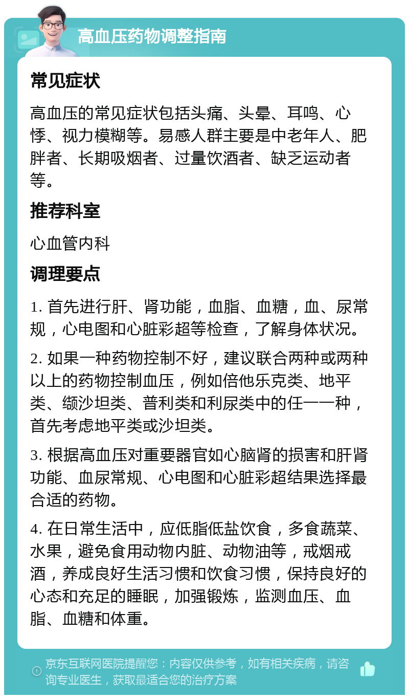 高血压药物调整指南 常见症状 高血压的常见症状包括头痛、头晕、耳鸣、心悸、视力模糊等。易感人群主要是中老年人、肥胖者、长期吸烟者、过量饮酒者、缺乏运动者等。 推荐科室 心血管内科 调理要点 1. 首先进行肝、肾功能，血脂、血糖，血、尿常规，心电图和心脏彩超等检查，了解身体状况。 2. 如果一种药物控制不好，建议联合两种或两种以上的药物控制血压，例如倍他乐克类、地平类、缬沙坦类、普利类和利尿类中的任一一种，首先考虑地平类或沙坦类。 3. 根据高血压对重要器官如心脑肾的损害和肝肾功能、血尿常规、心电图和心脏彩超结果选择最合适的药物。 4. 在日常生活中，应低脂低盐饮食，多食蔬菜、水果，避免食用动物内脏、动物油等，戒烟戒酒，养成良好生活习惯和饮食习惯，保持良好的心态和充足的睡眠，加强锻炼，监测血压、血脂、血糖和体重。