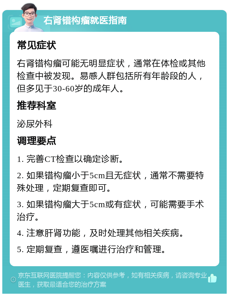 右肾错构瘤就医指南 常见症状 右肾错构瘤可能无明显症状，通常在体检或其他检查中被发现。易感人群包括所有年龄段的人，但多见于30-60岁的成年人。 推荐科室 泌尿外科 调理要点 1. 完善CT检查以确定诊断。 2. 如果错构瘤小于5cm且无症状，通常不需要特殊处理，定期复查即可。 3. 如果错构瘤大于5cm或有症状，可能需要手术治疗。 4. 注意肝肾功能，及时处理其他相关疾病。 5. 定期复查，遵医嘱进行治疗和管理。