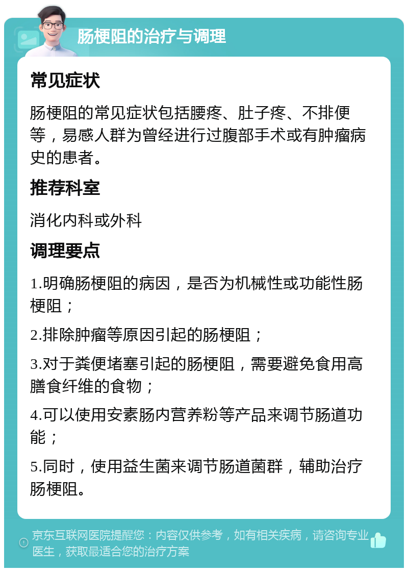 肠梗阻的治疗与调理 常见症状 肠梗阻的常见症状包括腰疼、肚子疼、不排便等，易感人群为曾经进行过腹部手术或有肿瘤病史的患者。 推荐科室 消化内科或外科 调理要点 1.明确肠梗阻的病因，是否为机械性或功能性肠梗阻； 2.排除肿瘤等原因引起的肠梗阻； 3.对于粪便堵塞引起的肠梗阻，需要避免食用高膳食纤维的食物； 4.可以使用安素肠内营养粉等产品来调节肠道功能； 5.同时，使用益生菌来调节肠道菌群，辅助治疗肠梗阻。