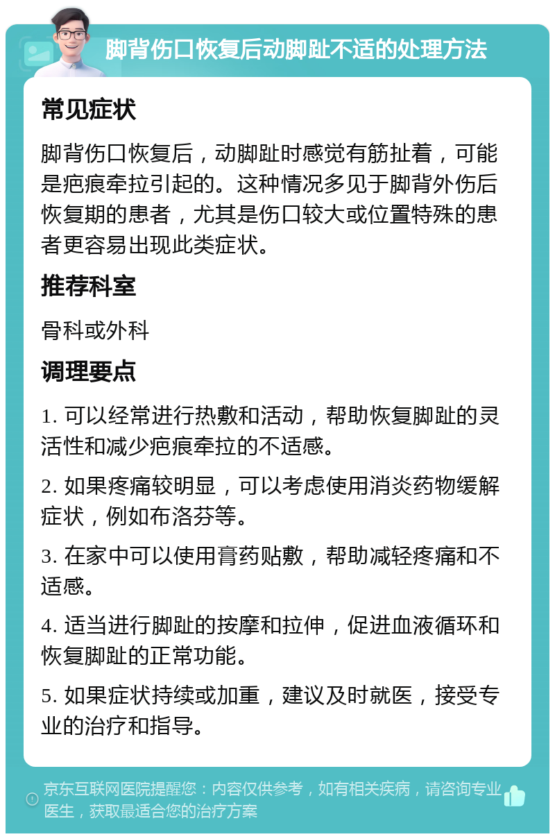 脚背伤口恢复后动脚趾不适的处理方法 常见症状 脚背伤口恢复后，动脚趾时感觉有筋扯着，可能是疤痕牵拉引起的。这种情况多见于脚背外伤后恢复期的患者，尤其是伤口较大或位置特殊的患者更容易出现此类症状。 推荐科室 骨科或外科 调理要点 1. 可以经常进行热敷和活动，帮助恢复脚趾的灵活性和减少疤痕牵拉的不适感。 2. 如果疼痛较明显，可以考虑使用消炎药物缓解症状，例如布洛芬等。 3. 在家中可以使用膏药贴敷，帮助减轻疼痛和不适感。 4. 适当进行脚趾的按摩和拉伸，促进血液循环和恢复脚趾的正常功能。 5. 如果症状持续或加重，建议及时就医，接受专业的治疗和指导。