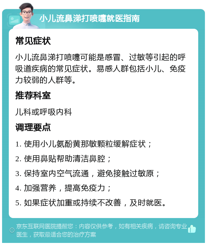 小儿流鼻涕打喷嚏就医指南 常见症状 小儿流鼻涕打喷嚏可能是感冒、过敏等引起的呼吸道疾病的常见症状。易感人群包括小儿、免疫力较弱的人群等。 推荐科室 儿科或呼吸内科 调理要点 1. 使用小儿氨酚黄那敏颗粒缓解症状； 2. 使用鼻贴帮助清洁鼻腔； 3. 保持室内空气流通，避免接触过敏原； 4. 加强营养，提高免疫力； 5. 如果症状加重或持续不改善，及时就医。