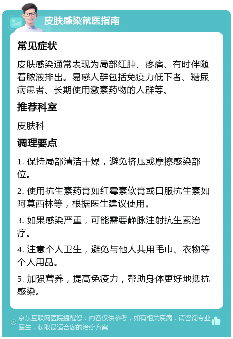 皮肤感染就医指南 常见症状 皮肤感染通常表现为局部红肿、疼痛、有时伴随着脓液排出。易感人群包括免疫力低下者、糖尿病患者、长期使用激素药物的人群等。 推荐科室 皮肤科 调理要点 1. 保持局部清洁干燥，避免挤压或摩擦感染部位。 2. 使用抗生素药膏如红霉素软膏或口服抗生素如阿莫西林等，根据医生建议使用。 3. 如果感染严重，可能需要静脉注射抗生素治疗。 4. 注意个人卫生，避免与他人共用毛巾、衣物等个人用品。 5. 加强营养，提高免疫力，帮助身体更好地抵抗感染。