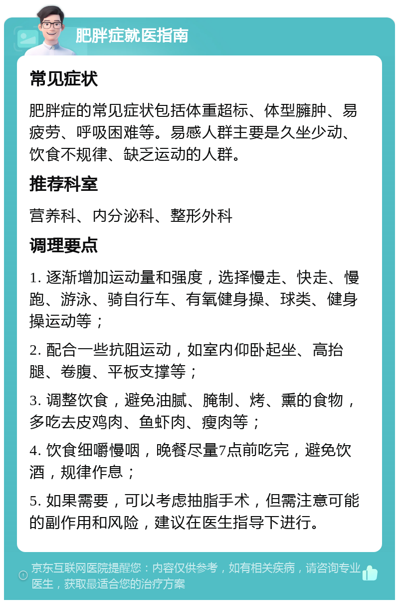 肥胖症就医指南 常见症状 肥胖症的常见症状包括体重超标、体型臃肿、易疲劳、呼吸困难等。易感人群主要是久坐少动、饮食不规律、缺乏运动的人群。 推荐科室 营养科、内分泌科、整形外科 调理要点 1. 逐渐增加运动量和强度，选择慢走、快走、慢跑、游泳、骑自行车、有氧健身操、球类、健身操运动等； 2. 配合一些抗阻运动，如室内仰卧起坐、高抬腿、卷腹、平板支撑等； 3. 调整饮食，避免油腻、腌制、烤、熏的食物，多吃去皮鸡肉、鱼虾肉、瘦肉等； 4. 饮食细嚼慢咽，晚餐尽量7点前吃完，避免饮酒，规律作息； 5. 如果需要，可以考虑抽脂手术，但需注意可能的副作用和风险，建议在医生指导下进行。