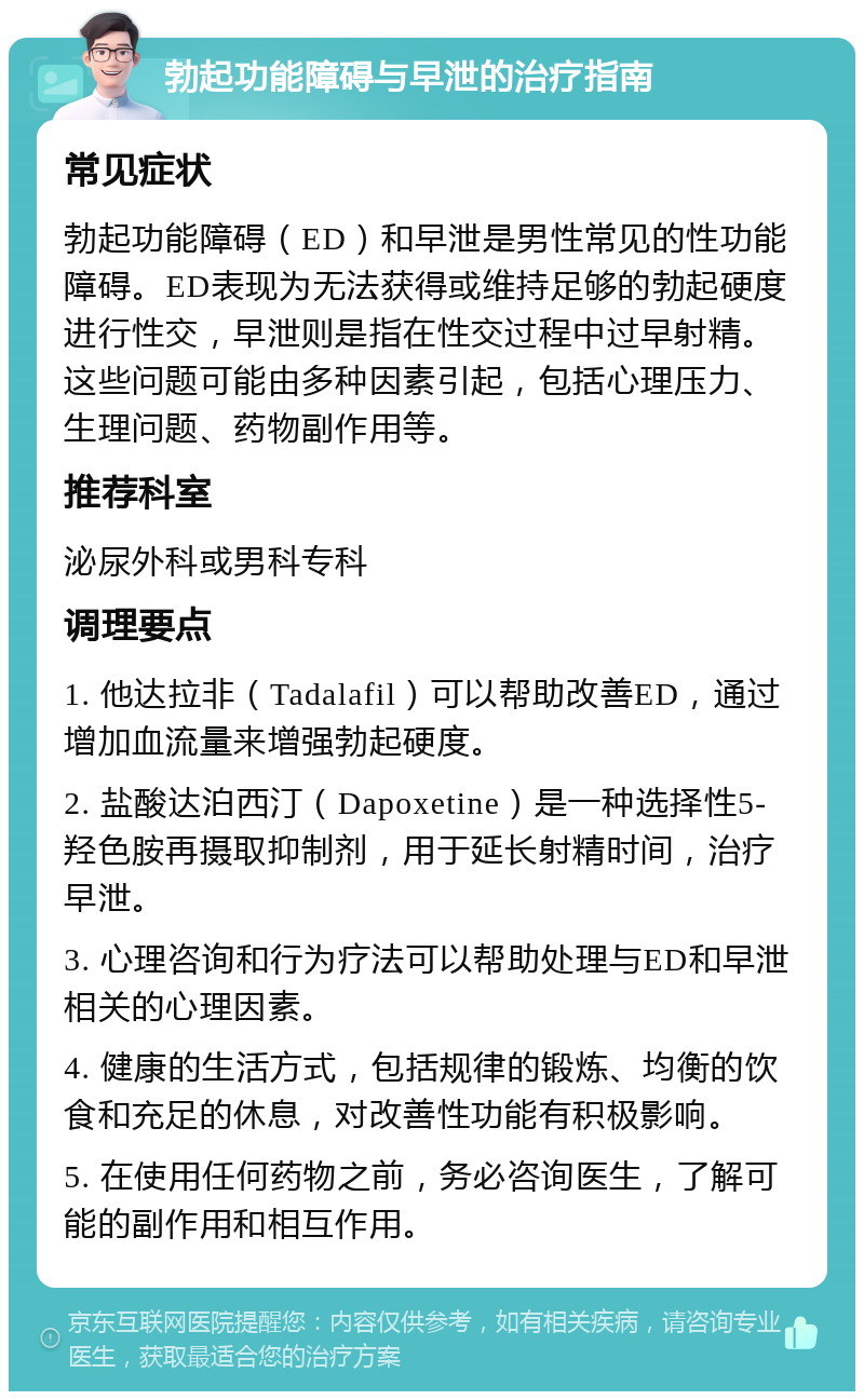 勃起功能障碍与早泄的治疗指南 常见症状 勃起功能障碍（ED）和早泄是男性常见的性功能障碍。ED表现为无法获得或维持足够的勃起硬度进行性交，早泄则是指在性交过程中过早射精。这些问题可能由多种因素引起，包括心理压力、生理问题、药物副作用等。 推荐科室 泌尿外科或男科专科 调理要点 1. 他达拉非（Tadalafil）可以帮助改善ED，通过增加血流量来增强勃起硬度。 2. 盐酸达泊西汀（Dapoxetine）是一种选择性5-羟色胺再摄取抑制剂，用于延长射精时间，治疗早泄。 3. 心理咨询和行为疗法可以帮助处理与ED和早泄相关的心理因素。 4. 健康的生活方式，包括规律的锻炼、均衡的饮食和充足的休息，对改善性功能有积极影响。 5. 在使用任何药物之前，务必咨询医生，了解可能的副作用和相互作用。