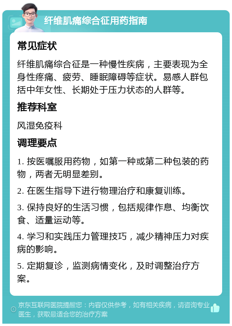 纤维肌痛综合征用药指南 常见症状 纤维肌痛综合征是一种慢性疾病，主要表现为全身性疼痛、疲劳、睡眠障碍等症状。易感人群包括中年女性、长期处于压力状态的人群等。 推荐科室 风湿免疫科 调理要点 1. 按医嘱服用药物，如第一种或第二种包装的药物，两者无明显差别。 2. 在医生指导下进行物理治疗和康复训练。 3. 保持良好的生活习惯，包括规律作息、均衡饮食、适量运动等。 4. 学习和实践压力管理技巧，减少精神压力对疾病的影响。 5. 定期复诊，监测病情变化，及时调整治疗方案。