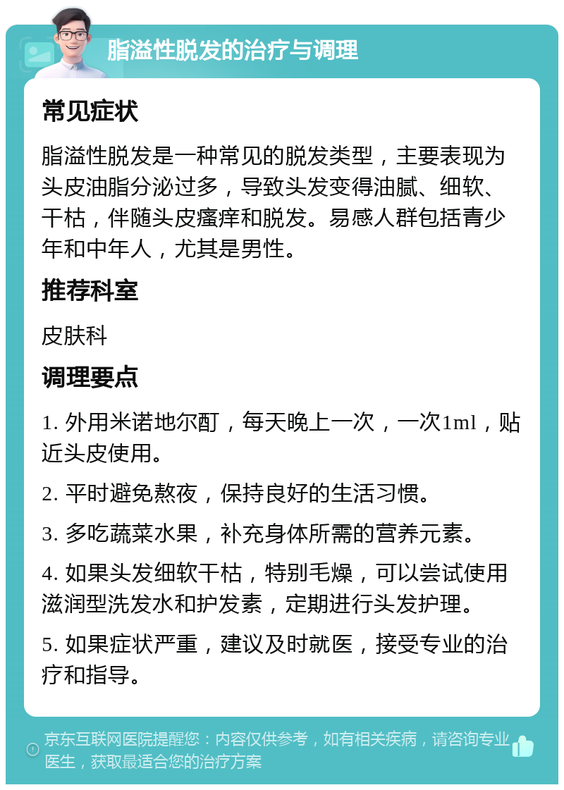 脂溢性脱发的治疗与调理 常见症状 脂溢性脱发是一种常见的脱发类型，主要表现为头皮油脂分泌过多，导致头发变得油腻、细软、干枯，伴随头皮瘙痒和脱发。易感人群包括青少年和中年人，尤其是男性。 推荐科室 皮肤科 调理要点 1. 外用米诺地尔酊，每天晚上一次，一次1ml，贴近头皮使用。 2. 平时避免熬夜，保持良好的生活习惯。 3. 多吃蔬菜水果，补充身体所需的营养元素。 4. 如果头发细软干枯，特别毛燥，可以尝试使用滋润型洗发水和护发素，定期进行头发护理。 5. 如果症状严重，建议及时就医，接受专业的治疗和指导。