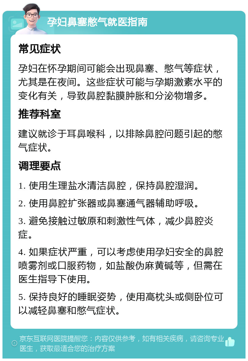 孕妇鼻塞憋气就医指南 常见症状 孕妇在怀孕期间可能会出现鼻塞、憋气等症状，尤其是在夜间。这些症状可能与孕期激素水平的变化有关，导致鼻腔黏膜肿胀和分泌物增多。 推荐科室 建议就诊于耳鼻喉科，以排除鼻腔问题引起的憋气症状。 调理要点 1. 使用生理盐水清洁鼻腔，保持鼻腔湿润。 2. 使用鼻腔扩张器或鼻塞通气器辅助呼吸。 3. 避免接触过敏原和刺激性气体，减少鼻腔炎症。 4. 如果症状严重，可以考虑使用孕妇安全的鼻腔喷雾剂或口服药物，如盐酸伪麻黄碱等，但需在医生指导下使用。 5. 保持良好的睡眠姿势，使用高枕头或侧卧位可以减轻鼻塞和憋气症状。