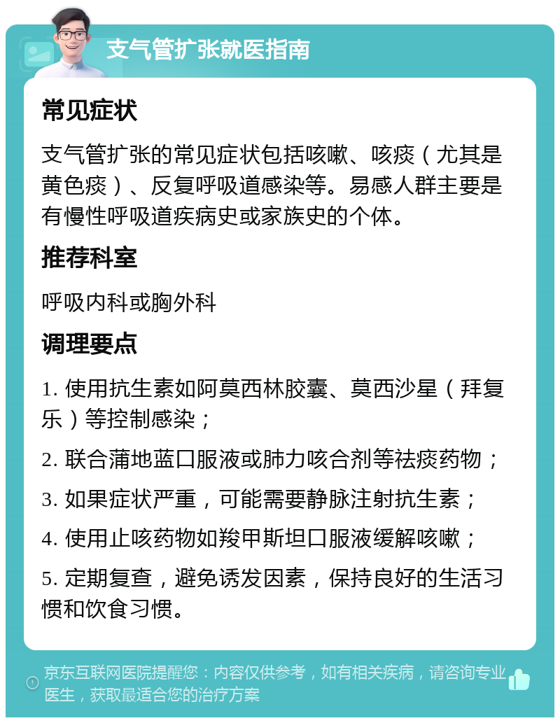 支气管扩张就医指南 常见症状 支气管扩张的常见症状包括咳嗽、咳痰（尤其是黄色痰）、反复呼吸道感染等。易感人群主要是有慢性呼吸道疾病史或家族史的个体。 推荐科室 呼吸内科或胸外科 调理要点 1. 使用抗生素如阿莫西林胶囊、莫西沙星（拜复乐）等控制感染； 2. 联合蒲地蓝口服液或肺力咳合剂等祛痰药物； 3. 如果症状严重，可能需要静脉注射抗生素； 4. 使用止咳药物如羧甲斯坦口服液缓解咳嗽； 5. 定期复查，避免诱发因素，保持良好的生活习惯和饮食习惯。