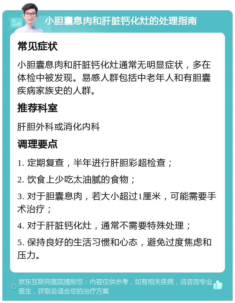 小胆囊息肉和肝脏钙化灶的处理指南 常见症状 小胆囊息肉和肝脏钙化灶通常无明显症状，多在体检中被发现。易感人群包括中老年人和有胆囊疾病家族史的人群。 推荐科室 肝胆外科或消化内科 调理要点 1. 定期复查，半年进行肝胆彩超检查； 2. 饮食上少吃太油腻的食物； 3. 对于胆囊息肉，若大小超过1厘米，可能需要手术治疗； 4. 对于肝脏钙化灶，通常不需要特殊处理； 5. 保持良好的生活习惯和心态，避免过度焦虑和压力。