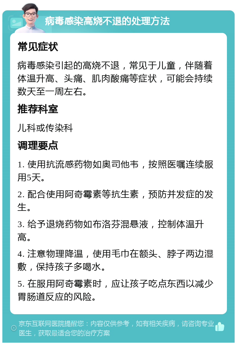 病毒感染高烧不退的处理方法 常见症状 病毒感染引起的高烧不退，常见于儿童，伴随着体温升高、头痛、肌肉酸痛等症状，可能会持续数天至一周左右。 推荐科室 儿科或传染科 调理要点 1. 使用抗流感药物如奥司他韦，按照医嘱连续服用5天。 2. 配合使用阿奇霉素等抗生素，预防并发症的发生。 3. 给予退烧药物如布洛芬混悬液，控制体温升高。 4. 注意物理降温，使用毛巾在额头、脖子两边湿敷，保持孩子多喝水。 5. 在服用阿奇霉素时，应让孩子吃点东西以减少胃肠道反应的风险。