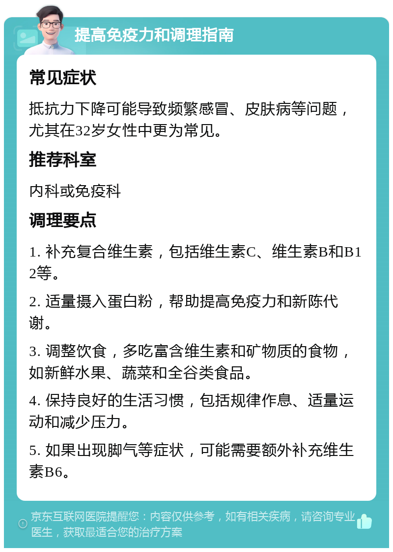 提高免疫力和调理指南 常见症状 抵抗力下降可能导致频繁感冒、皮肤病等问题，尤其在32岁女性中更为常见。 推荐科室 内科或免疫科 调理要点 1. 补充复合维生素，包括维生素C、维生素B和B12等。 2. 适量摄入蛋白粉，帮助提高免疫力和新陈代谢。 3. 调整饮食，多吃富含维生素和矿物质的食物，如新鲜水果、蔬菜和全谷类食品。 4. 保持良好的生活习惯，包括规律作息、适量运动和减少压力。 5. 如果出现脚气等症状，可能需要额外补充维生素B6。