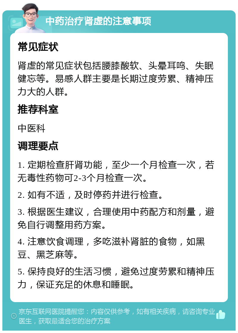 中药治疗肾虚的注意事项 常见症状 肾虚的常见症状包括腰膝酸软、头晕耳鸣、失眠健忘等。易感人群主要是长期过度劳累、精神压力大的人群。 推荐科室 中医科 调理要点 1. 定期检查肝肾功能，至少一个月检查一次，若无毒性药物可2-3个月检查一次。 2. 如有不适，及时停药并进行检查。 3. 根据医生建议，合理使用中药配方和剂量，避免自行调整用药方案。 4. 注意饮食调理，多吃滋补肾脏的食物，如黑豆、黑芝麻等。 5. 保持良好的生活习惯，避免过度劳累和精神压力，保证充足的休息和睡眠。