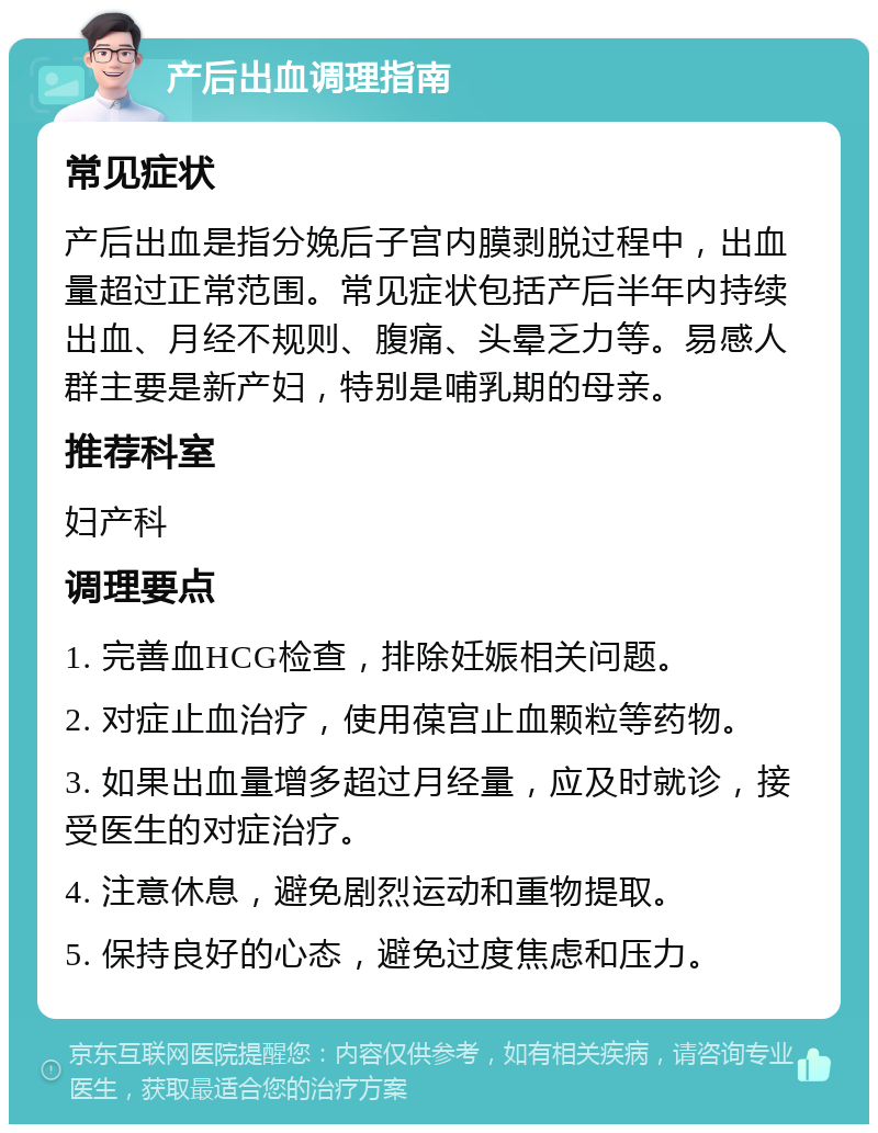 产后出血调理指南 常见症状 产后出血是指分娩后子宫内膜剥脱过程中，出血量超过正常范围。常见症状包括产后半年内持续出血、月经不规则、腹痛、头晕乏力等。易感人群主要是新产妇，特别是哺乳期的母亲。 推荐科室 妇产科 调理要点 1. 完善血HCG检查，排除妊娠相关问题。 2. 对症止血治疗，使用葆宫止血颗粒等药物。 3. 如果出血量增多超过月经量，应及时就诊，接受医生的对症治疗。 4. 注意休息，避免剧烈运动和重物提取。 5. 保持良好的心态，避免过度焦虑和压力。