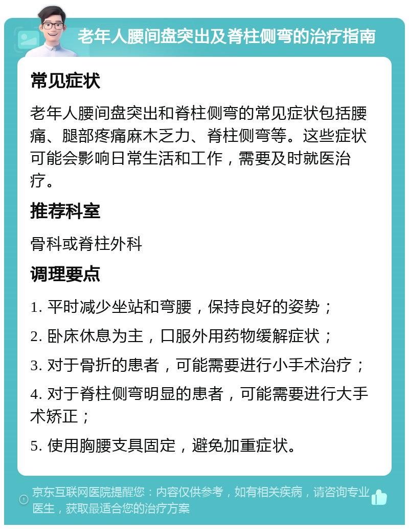 老年人腰间盘突出及脊柱侧弯的治疗指南 常见症状 老年人腰间盘突出和脊柱侧弯的常见症状包括腰痛、腿部疼痛麻木乏力、脊柱侧弯等。这些症状可能会影响日常生活和工作，需要及时就医治疗。 推荐科室 骨科或脊柱外科 调理要点 1. 平时减少坐站和弯腰，保持良好的姿势； 2. 卧床休息为主，口服外用药物缓解症状； 3. 对于骨折的患者，可能需要进行小手术治疗； 4. 对于脊柱侧弯明显的患者，可能需要进行大手术矫正； 5. 使用胸腰支具固定，避免加重症状。