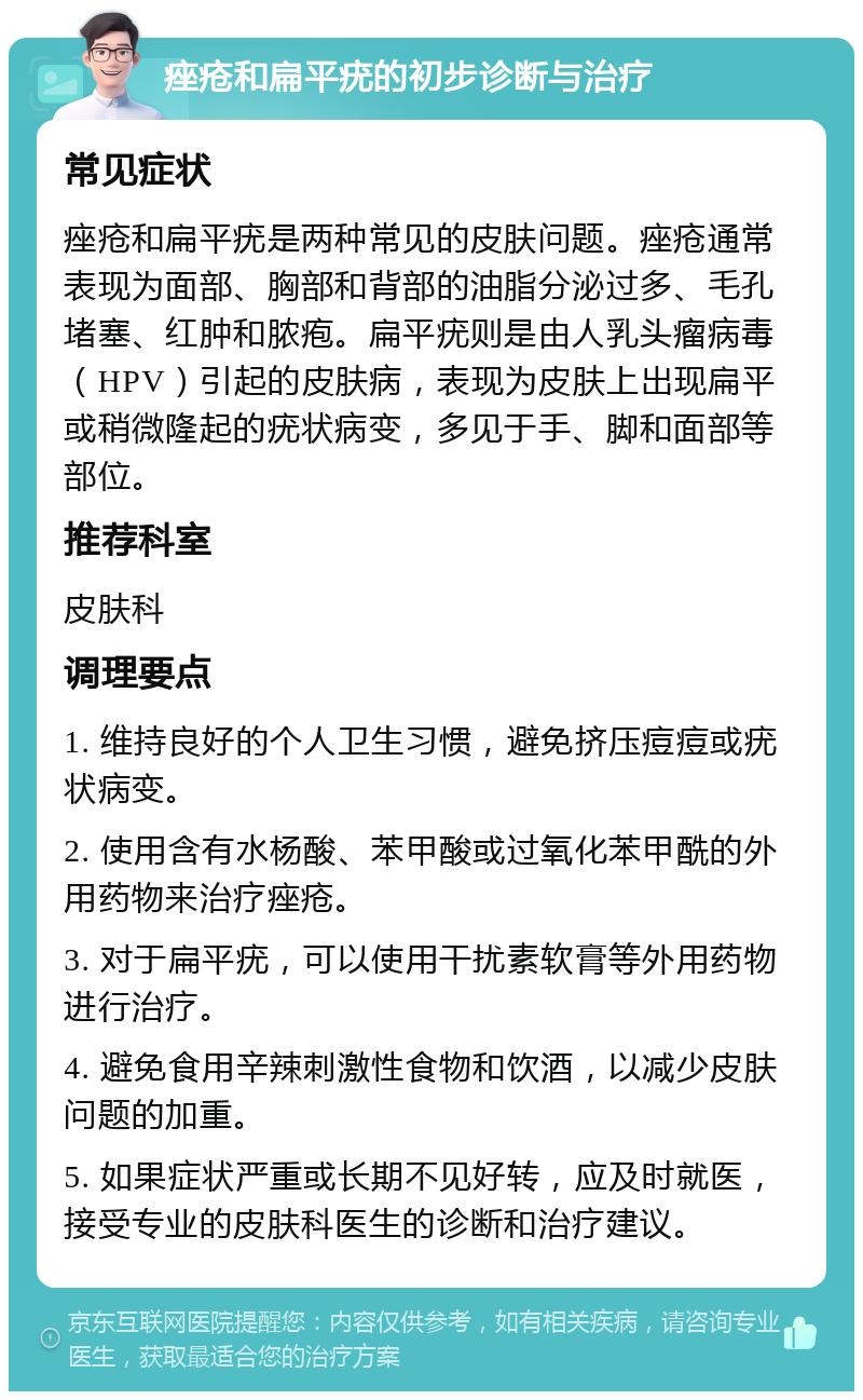 痤疮和扁平疣的初步诊断与治疗 常见症状 痤疮和扁平疣是两种常见的皮肤问题。痤疮通常表现为面部、胸部和背部的油脂分泌过多、毛孔堵塞、红肿和脓疱。扁平疣则是由人乳头瘤病毒（HPV）引起的皮肤病，表现为皮肤上出现扁平或稍微隆起的疣状病变，多见于手、脚和面部等部位。 推荐科室 皮肤科 调理要点 1. 维持良好的个人卫生习惯，避免挤压痘痘或疣状病变。 2. 使用含有水杨酸、苯甲酸或过氧化苯甲酰的外用药物来治疗痤疮。 3. 对于扁平疣，可以使用干扰素软膏等外用药物进行治疗。 4. 避免食用辛辣刺激性食物和饮酒，以减少皮肤问题的加重。 5. 如果症状严重或长期不见好转，应及时就医，接受专业的皮肤科医生的诊断和治疗建议。