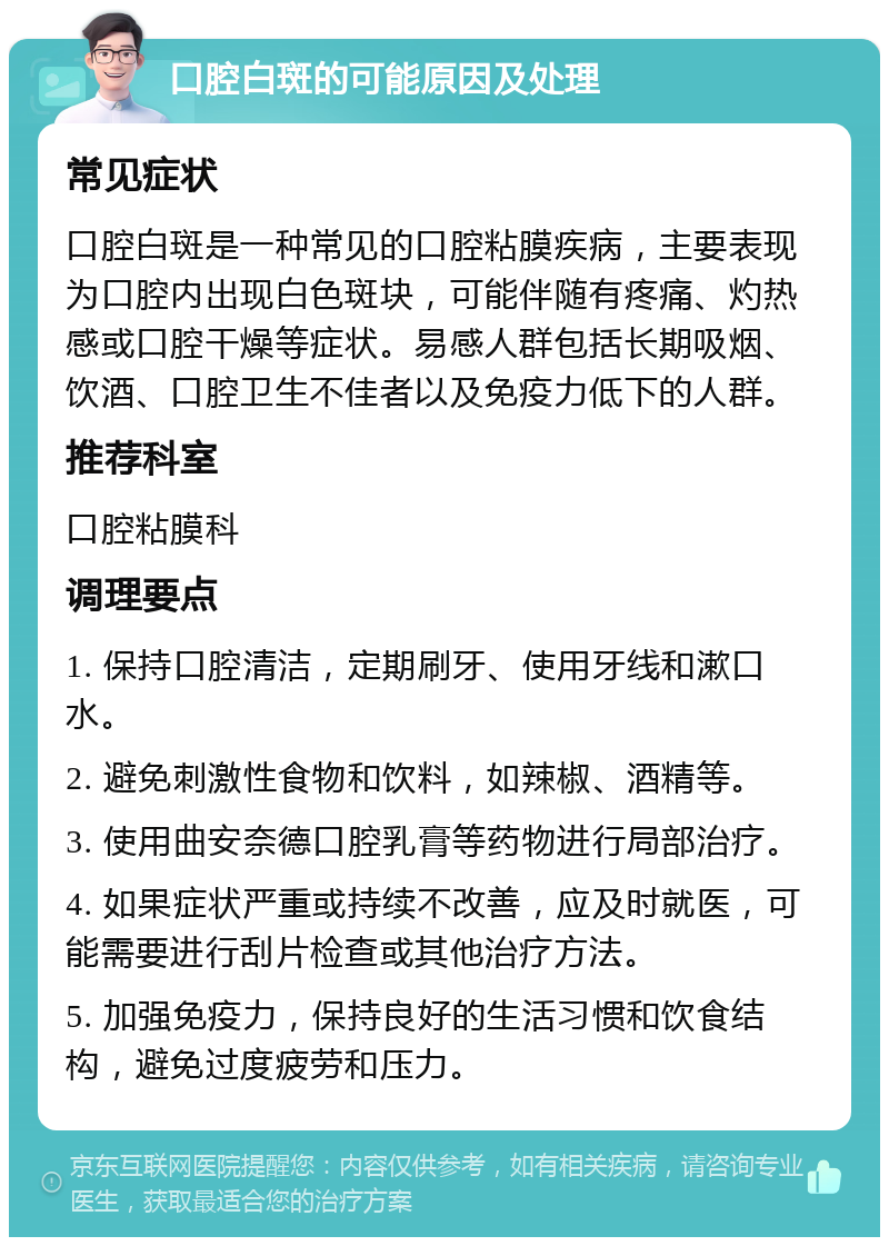 口腔白斑的可能原因及处理 常见症状 口腔白斑是一种常见的口腔粘膜疾病，主要表现为口腔内出现白色斑块，可能伴随有疼痛、灼热感或口腔干燥等症状。易感人群包括长期吸烟、饮酒、口腔卫生不佳者以及免疫力低下的人群。 推荐科室 口腔粘膜科 调理要点 1. 保持口腔清洁，定期刷牙、使用牙线和漱口水。 2. 避免刺激性食物和饮料，如辣椒、酒精等。 3. 使用曲安奈德口腔乳膏等药物进行局部治疗。 4. 如果症状严重或持续不改善，应及时就医，可能需要进行刮片检查或其他治疗方法。 5. 加强免疫力，保持良好的生活习惯和饮食结构，避免过度疲劳和压力。