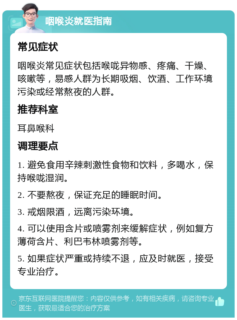 咽喉炎就医指南 常见症状 咽喉炎常见症状包括喉咙异物感、疼痛、干燥、咳嗽等，易感人群为长期吸烟、饮酒、工作环境污染或经常熬夜的人群。 推荐科室 耳鼻喉科 调理要点 1. 避免食用辛辣刺激性食物和饮料，多喝水，保持喉咙湿润。 2. 不要熬夜，保证充足的睡眠时间。 3. 戒烟限酒，远离污染环境。 4. 可以使用含片或喷雾剂来缓解症状，例如复方薄荷含片、利巴韦林喷雾剂等。 5. 如果症状严重或持续不退，应及时就医，接受专业治疗。