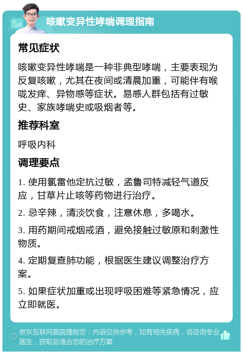 咳嗽变异性哮喘调理指南 常见症状 咳嗽变异性哮喘是一种非典型哮喘，主要表现为反复咳嗽，尤其在夜间或清晨加重，可能伴有喉咙发痒、异物感等症状。易感人群包括有过敏史、家族哮喘史或吸烟者等。 推荐科室 呼吸内科 调理要点 1. 使用氯雷他定抗过敏，孟鲁司特减轻气道反应，甘草片止咳等药物进行治疗。 2. 忌辛辣，清淡饮食，注意休息，多喝水。 3. 用药期间戒烟戒酒，避免接触过敏原和刺激性物质。 4. 定期复查肺功能，根据医生建议调整治疗方案。 5. 如果症状加重或出现呼吸困难等紧急情况，应立即就医。