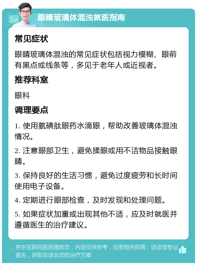 眼睛玻璃体混浊就医指南 常见症状 眼睛玻璃体混浊的常见症状包括视力模糊、眼前有黑点或线条等，多见于老年人或近视者。 推荐科室 眼科 调理要点 1. 使用氨碘肽眼药水滴眼，帮助改善玻璃体混浊情况。 2. 注意眼部卫生，避免揉眼或用不洁物品接触眼睛。 3. 保持良好的生活习惯，避免过度疲劳和长时间使用电子设备。 4. 定期进行眼部检查，及时发现和处理问题。 5. 如果症状加重或出现其他不适，应及时就医并遵循医生的治疗建议。