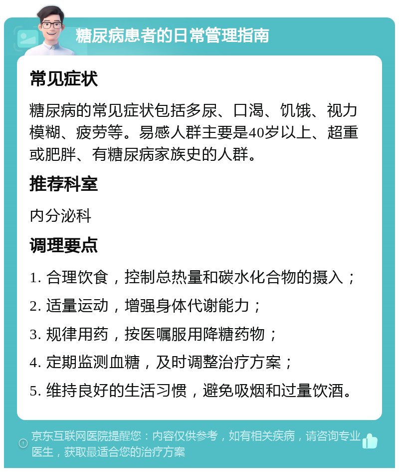 糖尿病患者的日常管理指南 常见症状 糖尿病的常见症状包括多尿、口渴、饥饿、视力模糊、疲劳等。易感人群主要是40岁以上、超重或肥胖、有糖尿病家族史的人群。 推荐科室 内分泌科 调理要点 1. 合理饮食，控制总热量和碳水化合物的摄入； 2. 适量运动，增强身体代谢能力； 3. 规律用药，按医嘱服用降糖药物； 4. 定期监测血糖，及时调整治疗方案； 5. 维持良好的生活习惯，避免吸烟和过量饮酒。