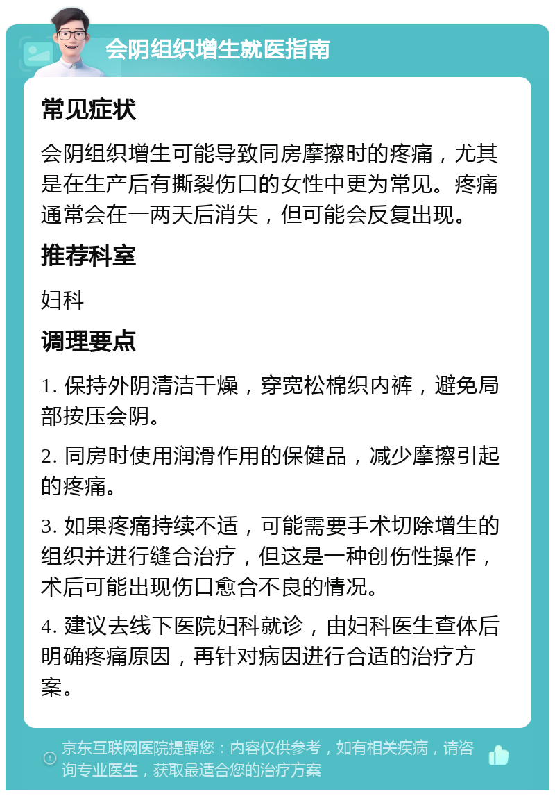 会阴组织增生就医指南 常见症状 会阴组织增生可能导致同房摩擦时的疼痛，尤其是在生产后有撕裂伤口的女性中更为常见。疼痛通常会在一两天后消失，但可能会反复出现。 推荐科室 妇科 调理要点 1. 保持外阴清洁干燥，穿宽松棉织内裤，避免局部按压会阴。 2. 同房时使用润滑作用的保健品，减少摩擦引起的疼痛。 3. 如果疼痛持续不适，可能需要手术切除增生的组织并进行缝合治疗，但这是一种创伤性操作，术后可能出现伤口愈合不良的情况。 4. 建议去线下医院妇科就诊，由妇科医生查体后明确疼痛原因，再针对病因进行合适的治疗方案。