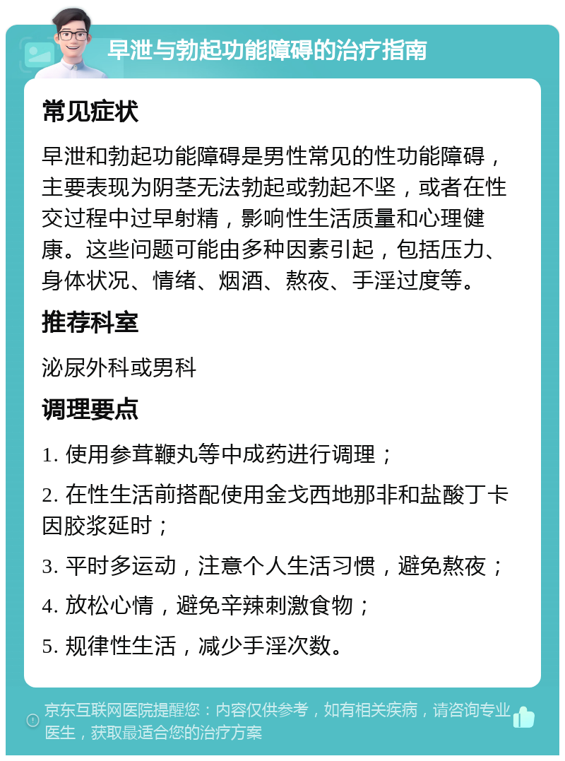 早泄与勃起功能障碍的治疗指南 常见症状 早泄和勃起功能障碍是男性常见的性功能障碍，主要表现为阴茎无法勃起或勃起不坚，或者在性交过程中过早射精，影响性生活质量和心理健康。这些问题可能由多种因素引起，包括压力、身体状况、情绪、烟酒、熬夜、手淫过度等。 推荐科室 泌尿外科或男科 调理要点 1. 使用参茸鞭丸等中成药进行调理； 2. 在性生活前搭配使用金戈西地那非和盐酸丁卡因胶浆延时； 3. 平时多运动，注意个人生活习惯，避免熬夜； 4. 放松心情，避免辛辣刺激食物； 5. 规律性生活，减少手淫次数。