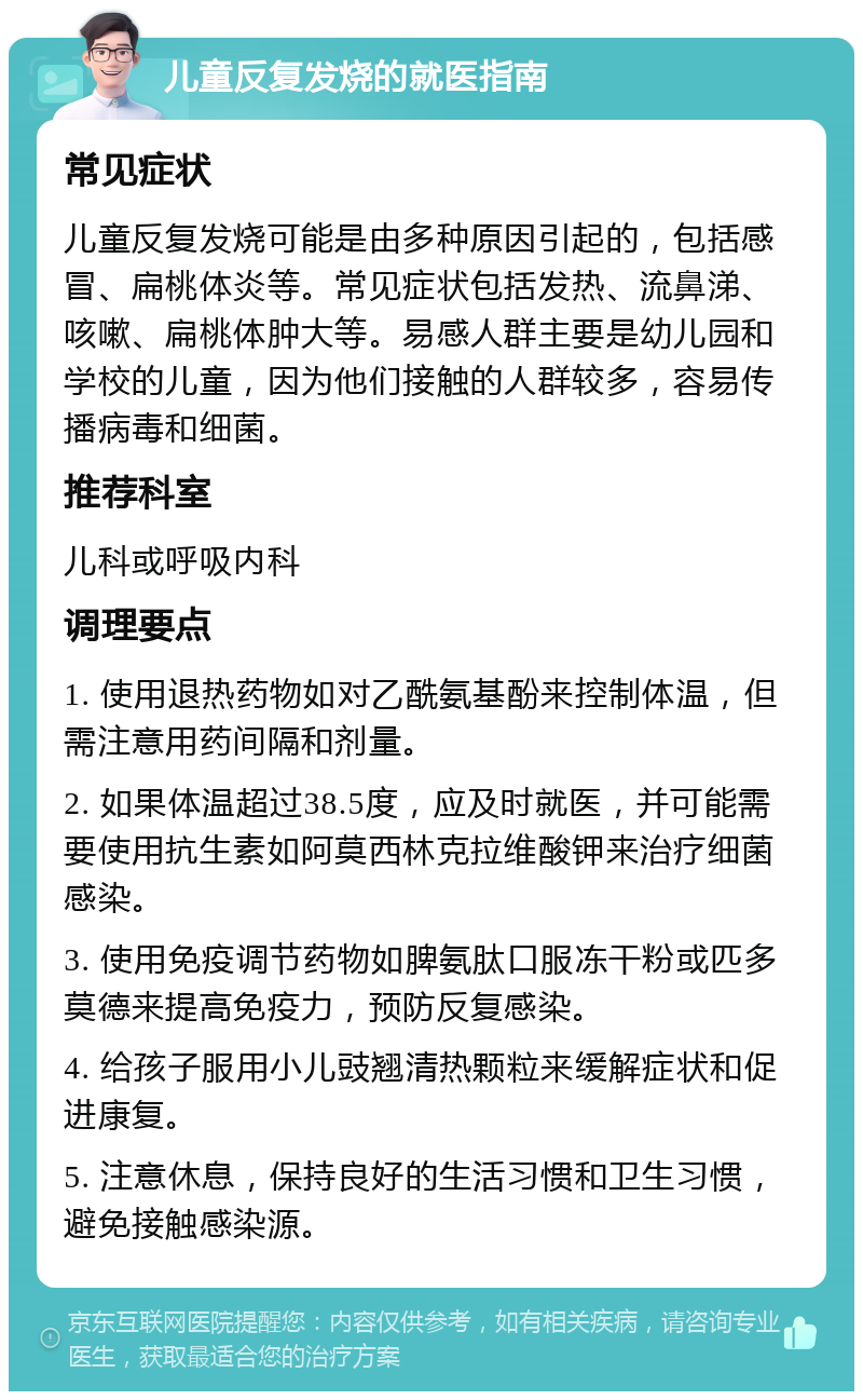 儿童反复发烧的就医指南 常见症状 儿童反复发烧可能是由多种原因引起的，包括感冒、扁桃体炎等。常见症状包括发热、流鼻涕、咳嗽、扁桃体肿大等。易感人群主要是幼儿园和学校的儿童，因为他们接触的人群较多，容易传播病毒和细菌。 推荐科室 儿科或呼吸内科 调理要点 1. 使用退热药物如对乙酰氨基酚来控制体温，但需注意用药间隔和剂量。 2. 如果体温超过38.5度，应及时就医，并可能需要使用抗生素如阿莫西林克拉维酸钾来治疗细菌感染。 3. 使用免疫调节药物如脾氨肽口服冻干粉或匹多莫德来提高免疫力，预防反复感染。 4. 给孩子服用小儿豉翘清热颗粒来缓解症状和促进康复。 5. 注意休息，保持良好的生活习惯和卫生习惯，避免接触感染源。