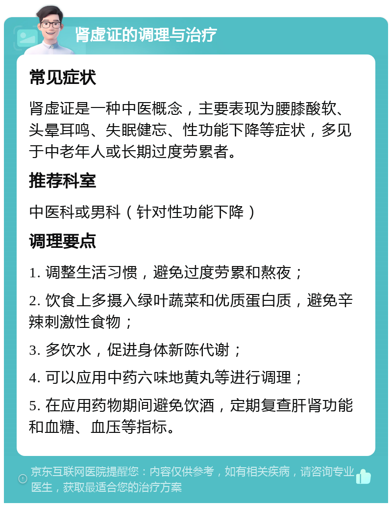 肾虚证的调理与治疗 常见症状 肾虚证是一种中医概念，主要表现为腰膝酸软、头晕耳鸣、失眠健忘、性功能下降等症状，多见于中老年人或长期过度劳累者。 推荐科室 中医科或男科（针对性功能下降） 调理要点 1. 调整生活习惯，避免过度劳累和熬夜； 2. 饮食上多摄入绿叶蔬菜和优质蛋白质，避免辛辣刺激性食物； 3. 多饮水，促进身体新陈代谢； 4. 可以应用中药六味地黄丸等进行调理； 5. 在应用药物期间避免饮酒，定期复查肝肾功能和血糖、血压等指标。