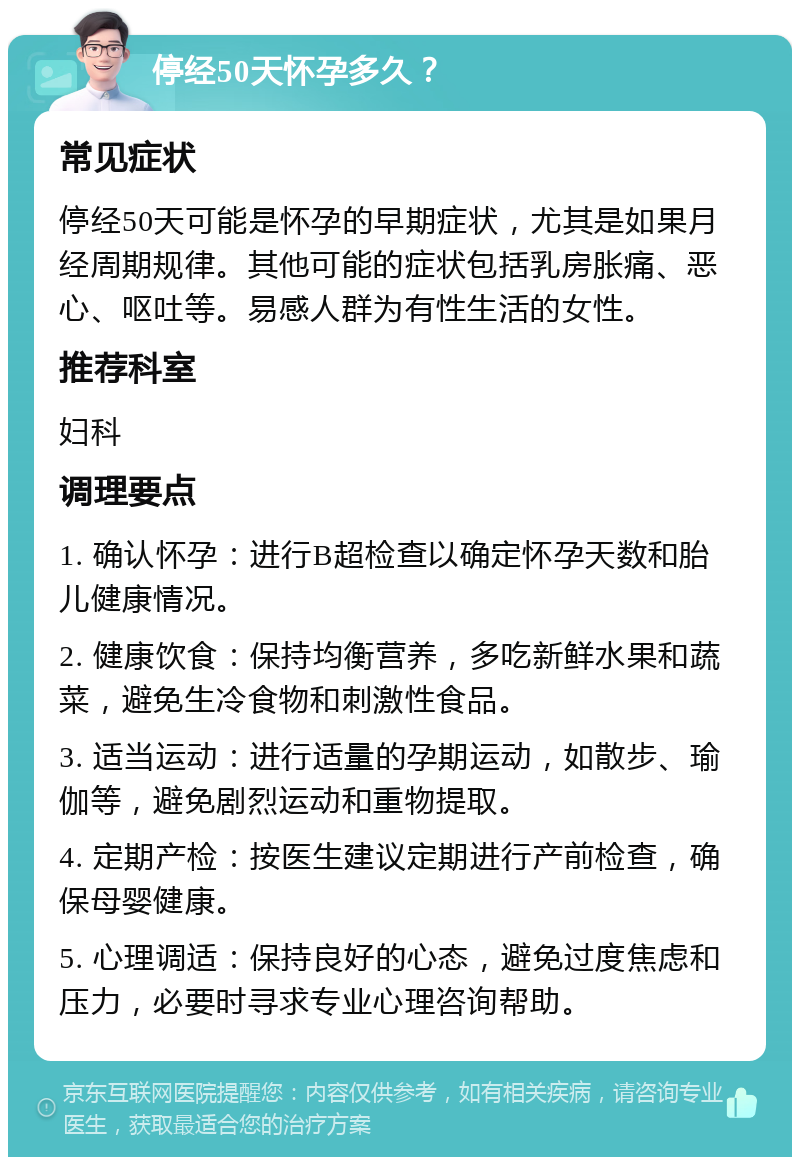 停经50天怀孕多久？ 常见症状 停经50天可能是怀孕的早期症状，尤其是如果月经周期规律。其他可能的症状包括乳房胀痛、恶心、呕吐等。易感人群为有性生活的女性。 推荐科室 妇科 调理要点 1. 确认怀孕：进行B超检查以确定怀孕天数和胎儿健康情况。 2. 健康饮食：保持均衡营养，多吃新鲜水果和蔬菜，避免生冷食物和刺激性食品。 3. 适当运动：进行适量的孕期运动，如散步、瑜伽等，避免剧烈运动和重物提取。 4. 定期产检：按医生建议定期进行产前检查，确保母婴健康。 5. 心理调适：保持良好的心态，避免过度焦虑和压力，必要时寻求专业心理咨询帮助。