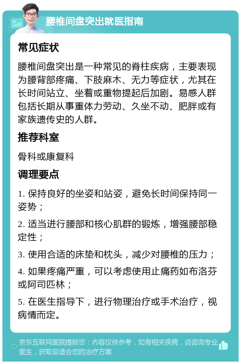 腰椎间盘突出就医指南 常见症状 腰椎间盘突出是一种常见的脊柱疾病，主要表现为腰背部疼痛、下肢麻木、无力等症状，尤其在长时间站立、坐着或重物提起后加剧。易感人群包括长期从事重体力劳动、久坐不动、肥胖或有家族遗传史的人群。 推荐科室 骨科或康复科 调理要点 1. 保持良好的坐姿和站姿，避免长时间保持同一姿势； 2. 适当进行腰部和核心肌群的锻炼，增强腰部稳定性； 3. 使用合适的床垫和枕头，减少对腰椎的压力； 4. 如果疼痛严重，可以考虑使用止痛药如布洛芬或阿司匹林； 5. 在医生指导下，进行物理治疗或手术治疗，视病情而定。